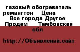 газовый обогреватель ремингтон  › Цена ­ 4 000 - Все города Другое » Продам   . Тамбовская обл.